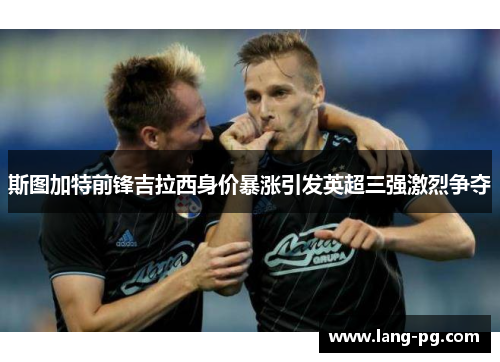 斯图加特前锋吉拉西身价暴涨引发英超三强激烈争夺